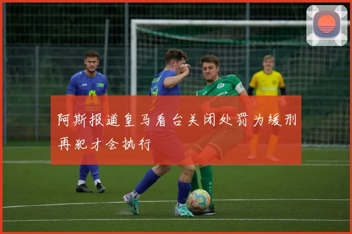 阿斯报道皇马看台关闭处罚为缓刑再犯才会执行