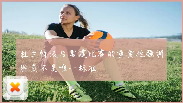 杜兰特谈与雷霆比赛的重要性强调胜负不是唯一标准