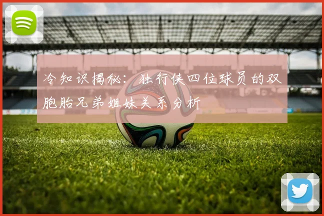 冷知识揭秘：独行侠四位球员的双胞胎兄弟姐妹关系分析