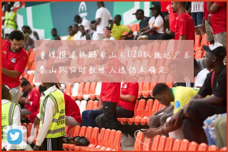 鲁媒报道韩鹏率山东U20队抵达广东泰山队临时教练人选仍未确定