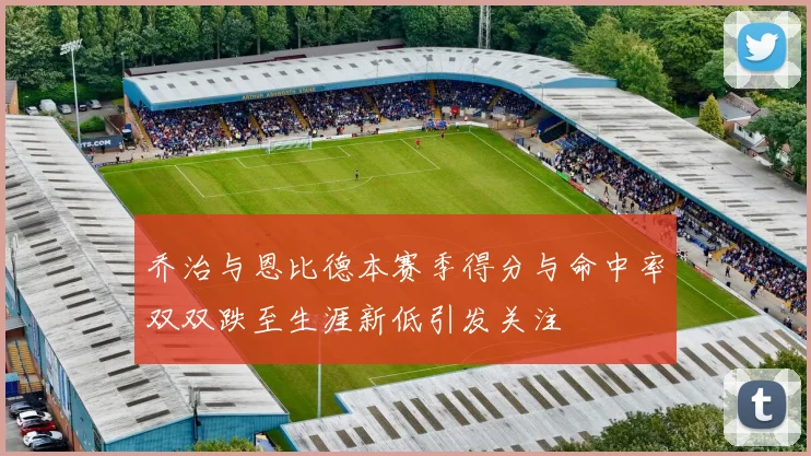 乔治与恩比德本赛季得分与命中率双双跌至生涯新低引发关注