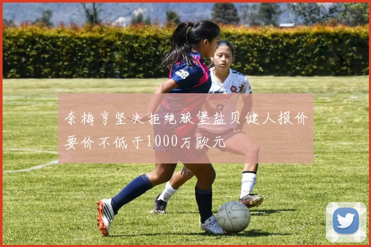 奈梅亨坚决拒绝狼堡盐贝健人报价要价不低于1000万欧元