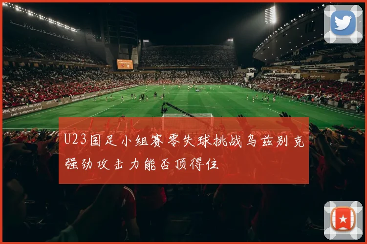 U23国足小组赛零失球挑战乌兹别克强劲攻击力能否顶得住