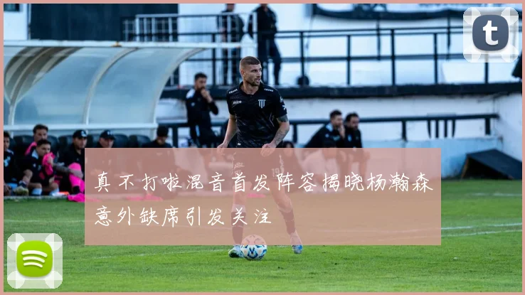 真不打啦混音首发阵容揭晓杨瀚森意外缺席引发关注