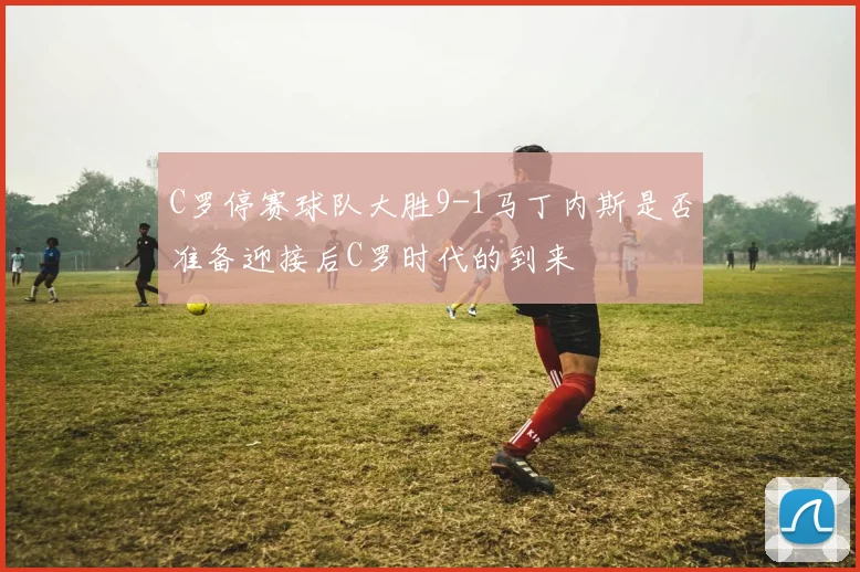 C罗停赛球队大胜9-1马丁内斯是否准备迎接后C罗时代的到来