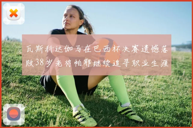 瓦斯科达伽马在巴西杯决赛遗憾落败38岁老将帕耶继续追寻职业生涯首冠