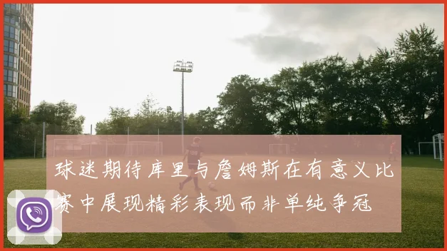 球迷期待库里与詹姆斯在有意义比赛中展现精彩表现而非单纯争冠
