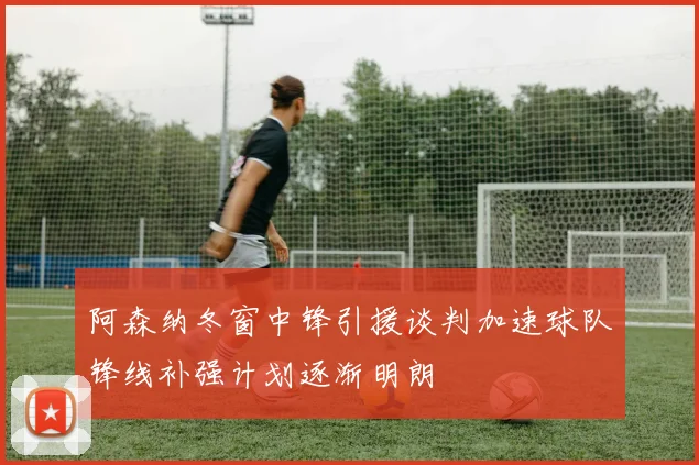 阿森纳冬窗中锋引援谈判加速球队锋线补强计划逐渐明朗