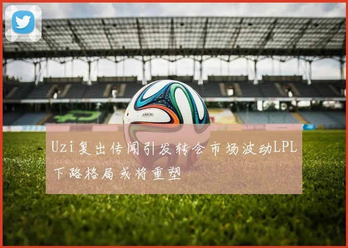 Uzi复出传闻引发转会市场波动LPL下路格局或将重塑