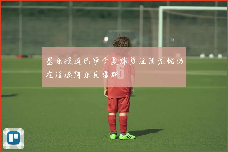 塞尔报道巴萨今夏球员注册无忧仍在追逐阿尔瓦雷斯